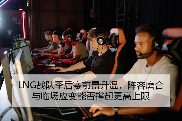 LNG战队季后赛前景升温，阵容磨合与临场应变能否撑起更高上限